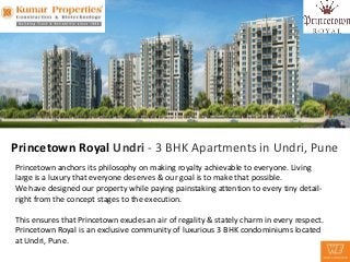 Princetown Royal Undri - 3 BHK Apartments in Undri, Pune
Princetown anchors its philosophy on making royalty achievable to everyone. Living
large is a luxury that everyone deserves & our goal is to make that possible.
We have designed our property while paying painstaking attention to every tiny detail-
right from the concept stages to the execution.

This ensures that Princetown exudes an air of regality & stately charm in every respect.
Princetown Royal is an exclusive community of luxurious 3 BHK condominiums located
at Undri, Pune.
 