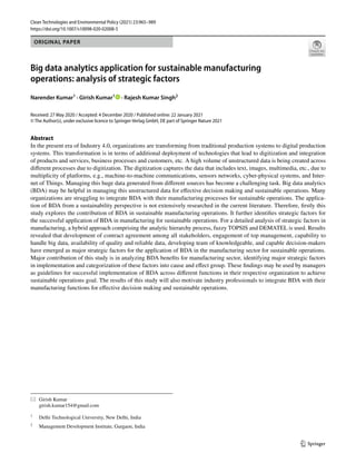 Vol.:(0123456789)
1 3
Clean Technologies and Environmental Policy (2021) 23:965–989
https://doi.org/10.1007/s10098-020-02008-5
ORIGINAL PAPER
Big data analytics application for sustainable manufacturing
operations: analysis of strategic factors
Narender Kumar1
 · Girish Kumar1
   · Rajesh Kumar Singh2
Received: 27 May 2020 / Accepted: 4 December 2020 / Published online: 22 January 2021
© The Author(s), under exclusive licence to Springer-Verlag GmbH, DE part of Springer Nature 2021
Abstract
In the present era of Industry 4.0, organizations are transforming from traditional production systems to digital production
systems. This transformation is in terms of additional deployment of technologies that lead to digitization and integration
of products and services, business processes and customers, etc. A high volume of unstructured data is being created across
different processes due to digitization. The digitization captures the data that includes text, images, multimedia, etc., due to
multiplicity of platforms, e.g., machine-to-machine communications, sensors networks, cyber-physical systems, and Inter-
net of Things. Managing this huge data generated from different sources has become a challenging task. Big data analytics
(BDA) may be helpful in managing this unstructured data for effective decision making and sustainable operations. Many
organizations are struggling to integrate BDA with their manufacturing processes for sustainable operations. The applica-
tion of BDA from a sustainability perspective is not extensively researched in the current literature. Therefore, firstly this
study explores the contribution of BDA in sustainable manufacturing operations. It further identifies strategic factors for
the successful application of BDA in manufacturing for sustainable operations. For a detailed analysis of strategic factors in
manufacturing, a hybrid approach comprising the analytic hierarchy process, fuzzy TOPSIS and DEMATEL is used. Results
revealed that development of contract agreement among all stakeholders, engagement of top management, capability to
handle big data, availability of quality and reliable data, developing team of knowledgeable, and capable decision-makers
have emerged as major strategic factors for the application of BDA in the manufacturing sector for sustainable operations.
Major contribution of this study is in analyzing BDA benefits for manufacturing sector, identifying major strategic factors
in implementation and categorization of these factors into cause and effect group. These findings may be used by managers
as guidelines for successful implementation of BDA across different functions in their respective organization to achieve
sustainable operations goal. The results of this study will also motivate industry professionals to integrate BDA with their
manufacturing functions for effective decision making and sustainable operations.
*	 Girish Kumar
	girish.kumar154@gmail.com
1
	 Delhi Technological University, New Delhi, India
2
	 Management Development Institute, Gurgaon, India
 