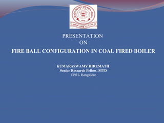 FIRE BALL CONFIGURATION IN COAL FIRED BOILER
KUMARASWAMY HIREMATH
Senior Research Fellow, MTD
CPRI- Bangalore
PRESENTATION
ON
 