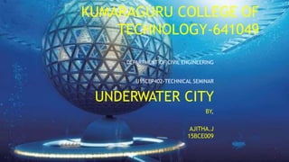 KUMARAGURU COLLEGE OF
TECHNOLOGY-641049
DEPARTMENT OF CIVIL ENGINEERING
U15CEP402-TECHNICAL SEMINAR
UNDERWATER CITY
BY,
AJITHA.J
15BCE009
 