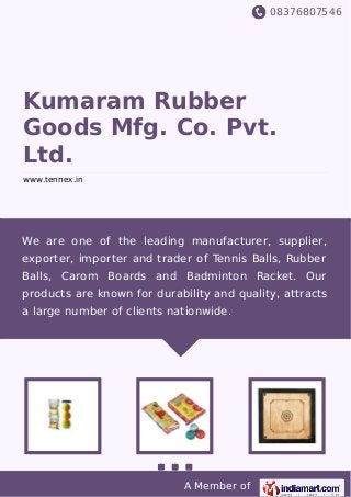 08376807546
A Member of
Kumaram Rubber
Goods Mfg. Co. Pvt.
Ltd.
www.tennex.in
We are one of the leading manufacturer, supplier,
exporter, importer and trader of Tennis Balls, Rubber
Balls, Carom Boards and Badminton Racket. Our
products are known for durability and quality, attracts
a large number of clients nationwide.
 