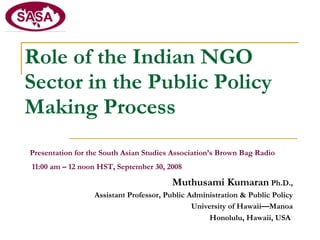 Role of the Indian NGO Sector in the Public Policy Making Process   Presentation for the South Asian Studies Association’s Brown Bag Radio 11:00 am – 12 noon HST, September 30, 2008  Muthusami Kumaran  Ph.D., Assistant Professor, Public Administration & Public Policy University of Hawaii—Manoa Honolulu, Hawaii, USA   