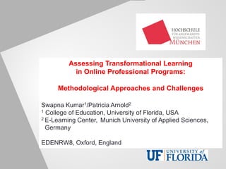 Assessing Transformational Learning
in Online Professional Programs:
Methodological Approaches and Challenges
Swapna Kumar1/Patricia Arnold2
1 College of Education, University of Florida, USA
2 E-Learning Center, Munich University of Applied Sciences,
_Germany
EDENRW8, Oxford, England
 