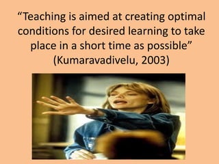 “Teaching is aimed at creating optimal
conditions for desired learning to take
place in a short time as possible”
(Kumaravadivelu, 2003)

 