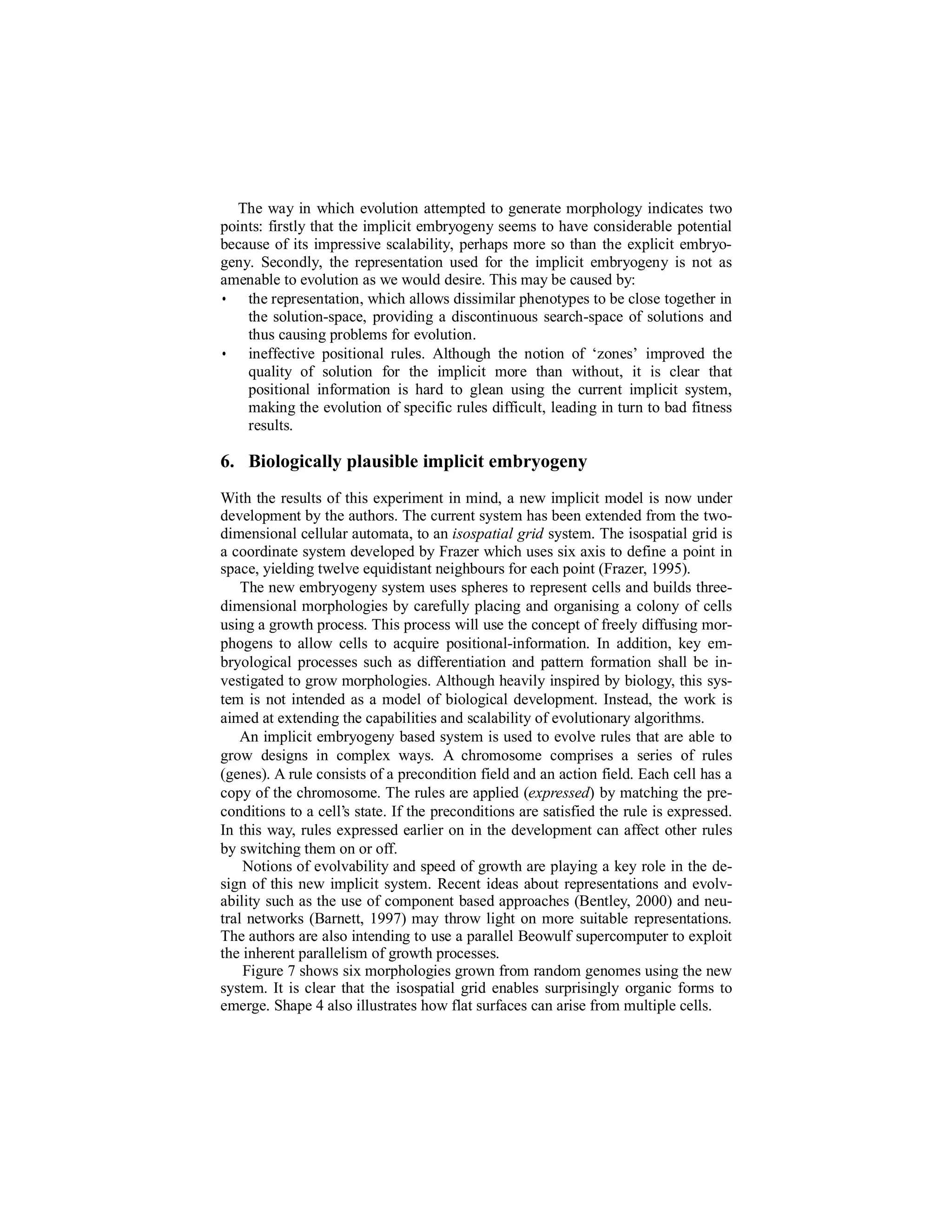 The way in which evolution attempted to generate morphology indicates two
points: firstly that the implicit embryogeny seems to have considerable potential
because of its impressive scalability, perhaps more so than the explicit embryogeny. Secondly, the representation used for the implicit embryogeny is not as
amenable to evolution as we would desire. This may be caused by:
• the representation, which allows dissimilar phenotypes to be close together in
the solution-space, providing a discontinuous search-space of solutions and
thus causing problems for evolution.
• ineffective positional rules. Although the notion of ‘zones’ improved the
quality of solution for the implicit more than without, it is clear that
positional information is hard to glean using the current implicit system,
making the evolution of specific rules difficult, leading in turn to bad fitness
results.

6. Biologically plausible implicit embryogeny
With the results of this experiment in mind, a new implicit model is now under
development by the authors. The current system has been extended from the twodimensional cellular automata, to an isospatial grid system. The isospatial grid is
a coordinate system developed by Frazer which uses six axis to define a point in
space, yielding twelve equidistant neighbours for each point (Frazer, 1995).
The new embryogeny system uses spheres to represent cells and builds threedimensional morphologies by carefully placing and organising a colony of cells
using a growth process. This process will use the concept of freely diffusing morphogens to allow cells to acquire positional-information. In addition, key embryological processes such as differentiation and pattern formation shall be investigated to grow morphologies. Although heavily inspired by biology, this system is not intended as a model of biological development. Instead, the work is
aimed at extending the capabilities and scalability of evolutionary algorithms.
An implicit embryogeny based system is used to evolve rules that are able to
grow designs in complex ways. A chromosome comprises a series of rules
(genes). A rule consists of a precondition field and an action field. Each cell has a
copy of the chromosome. The rules are applied (expressed) by matching the preconditions to a cell’s state. If the preconditions are satisfied the rule is expressed.
In this way, rules expressed earlier on in the development can affect other rules
by switching them on or off.
Notions of evolvability and speed of growth are playing a key role in the design of this new implicit system. Recent ideas about representations and evolvability such as the use of component based approaches (Bentley, 2000) and neutral networks (Barnett, 1997) may throw light on more suitable representations.
The authors are also intending to use a parallel Beowulf supercomputer to exploit
the inherent parallelism of growth processes.
Figure 7 shows six morphologies grown from random genomes using the new
system. It is clear that the isospatial grid enables surprisingly organic forms to
emerge. Shape 4 also illustrates how flat surfaces can arise from multiple cells.

 