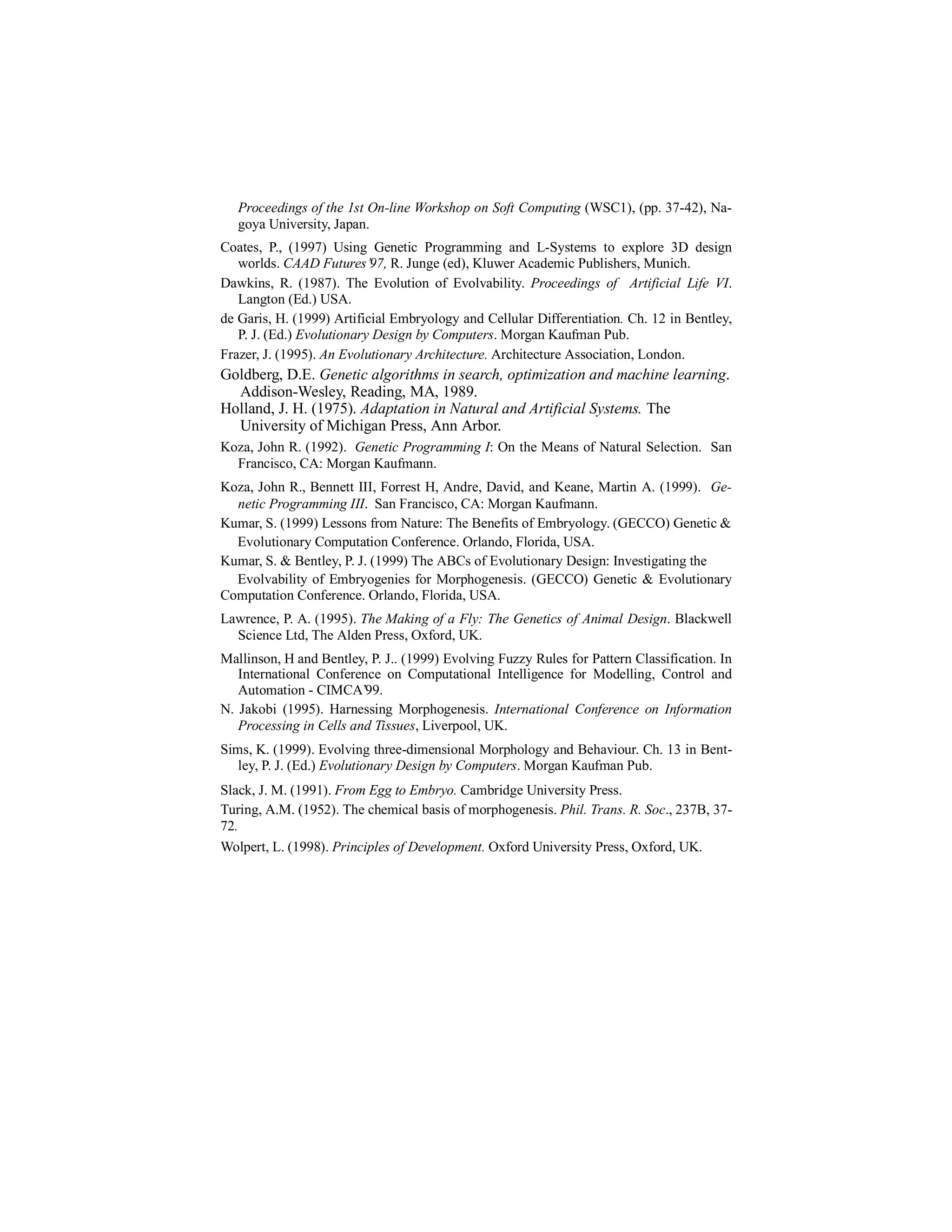 Proceedings of the 1st On-line Workshop on Soft Computing (WSC1), (pp. 37-42), Nagoya University, Japan.
Coates, P., (1997) Using Genetic Programming and L-Systems to explore 3D design
worlds. CAAD Futures’97, R. Junge (ed), Kluwer Academic Publishers, Munich.
Dawkins, R. (1987). The Evolution of Evolvability. Proceedings of Artificial Life VI.
Langton (Ed.) USA.
de Garis, H. (1999) Artificial Embryology and Cellular Differentiation. Ch. 12 in Bentley,
P. J. (Ed.) Evolutionary Design by Computers. Morgan Kaufman Pub.
Frazer, J. (1995). An Evolutionary Architecture. Architecture Association, London.

Goldberg, D.E. Genetic algorithms in search, optimization and machine learning.
Addison-Wesley, Reading, MA, 1989.
Holland, J. H. (1975). Adaptation in Natural and Artificial Systems. The
University of Michigan Press, Ann Arbor.
Koza, John R. (1992). Genetic Programming I: On the Means of Natural Selection. San
Francisco, CA: Morgan Kaufmann.
Koza, John R., Bennett III, Forrest H, Andre, David, and Keane, Martin A. (1999). Genetic Programming III. San Francisco, CA: Morgan Kaufmann.
Kumar, S. (1999) Lessons from Nature: The Benefits of Embryology. (GECCO) Genetic &
Evolutionary Computation Conference. Orlando, Florida, USA.
Kumar, S. & Bentley, P. J. (1999) The ABCs of Evolutionary Design: Investigating the
Evolvability of Embryogenies for Morphogenesis. (GECCO) Genetic & Evolutionary
Computation Conference. Orlando, Florida, USA.
Lawrence, P. A. (1995). The Making of a Fly: The Genetics of Animal Design. Blackwell
Science Ltd, The Alden Press, Oxford, UK.
Mallinson, H and Bentley, P. J.. (1999) Evolving Fuzzy Rules for Pattern Classification. In
International Conference on Computational Intelligence for Modelling, Control and
Automation - CIMCA’99.
N. Jakobi (1995). Harnessing Morphogenesis. International Conference on Information
Processing in Cells and Tissues, Liverpool, UK.
Sims, K. (1999). Evolving three-dimensional Morphology and Behaviour. Ch. 13 in Bentley, P. J. (Ed.) Evolutionary Design by Computers. Morgan Kaufman Pub.
Slack, J. M. (1991). From Egg to Embryo. Cambridge University Press.
Turing, A.M. (1952). The chemical basis of morphogenesis. Phil. Trans. R. Soc., 237B, 3772.
Wolpert, L. (1998). Principles of Development. Oxford University Press, Oxford, UK.

 