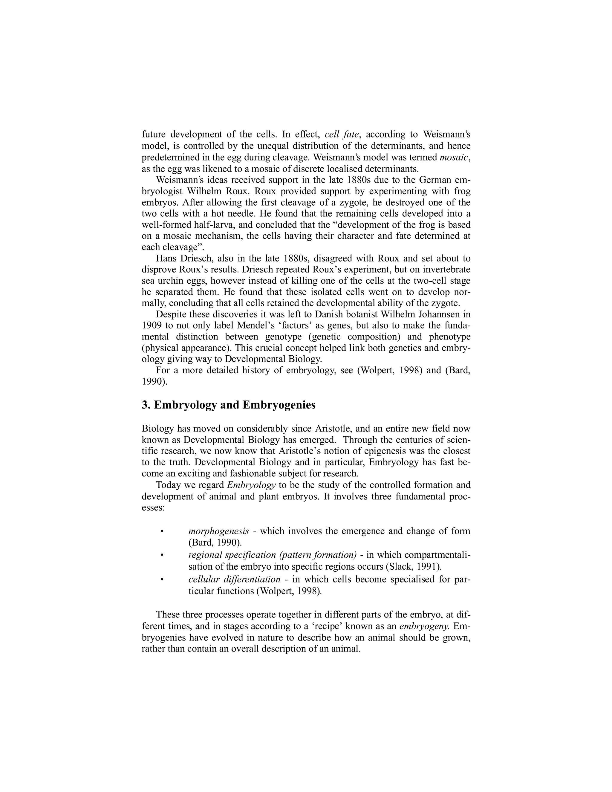 future development of the cells. In effect, cell fate, according to Weismann’s
model, is controlled by the unequal distribution of the determinants, and hence
predetermined in the egg during cleavage. Weismann’s model was termed mosaic,
as the egg was likened to a mosaic of discrete localised determinants.
Weismann’s ideas received support in the late 1880s due to the German embryologist Wilhelm Roux. Roux provided support by experimenting with frog
embryos. After allowing the first cleavage of a zygote, he destroyed one of the
two cells with a hot needle. He found that the remaining cells developed into a
well-formed half-larva, and concluded that the “development of the frog is based
on a mosaic mechanism, the cells having their character and fate determined at
each cleavage”.
Hans Driesch, also in the late 1880s, disagreed with Roux and set about to
disprove Roux’s results. Driesch repeated Roux’s experiment, but on invertebrate
sea urchin eggs, however instead of killing one of the cells at the two-cell stage
he separated them. He found that these isolated cells went on to develop normally, concluding that all cells retained the developmental ability of the zygote.
Despite these discoveries it was left to Danish botanist Wilhelm Johannsen in
1909 to not only label Mendel’s ‘factors’ as genes, but also to make the fundamental distinction between genotype (genetic composition) and phenotype
(physical appearance). This crucial concept helped link both genetics and embryology giving way to Developmental Biology.
For a more detailed history of embryology, see (Wolpert, 1998) and (Bard,
1990).

3. Embryology and Embryogenies
Biology has moved on considerably since Aristotle, and an entire new field now
known as Developmental Biology has emerged. Through the centuries of scientific research, we now know that Aristotle’s notion of epigenesis was the closest
to the truth. Developmental Biology and in particular, Embryology has fast become an exciting and fashionable subject for research.
Today we regard Embryology to be the study of the controlled formation and
development of animal and plant embryos. It involves three fundamental processes:

•
•
•

morphogenesis - which involves the emergence and change of form
(Bard, 1990).
regional specification (pattern formation) - in which compartmentalisation of the embryo into specific regions occurs (Slack, 1991).
cellular differentiation - in which cells become specialised for particular functions (Wolpert, 1998).

These three processes operate together in different parts of the embryo, at different times, and in stages according to a ‘recipe’ known as an embryogeny. Embryogenies have evolved in nature to describe how an animal should be grown,
rather than contain an overall description of an animal.

 