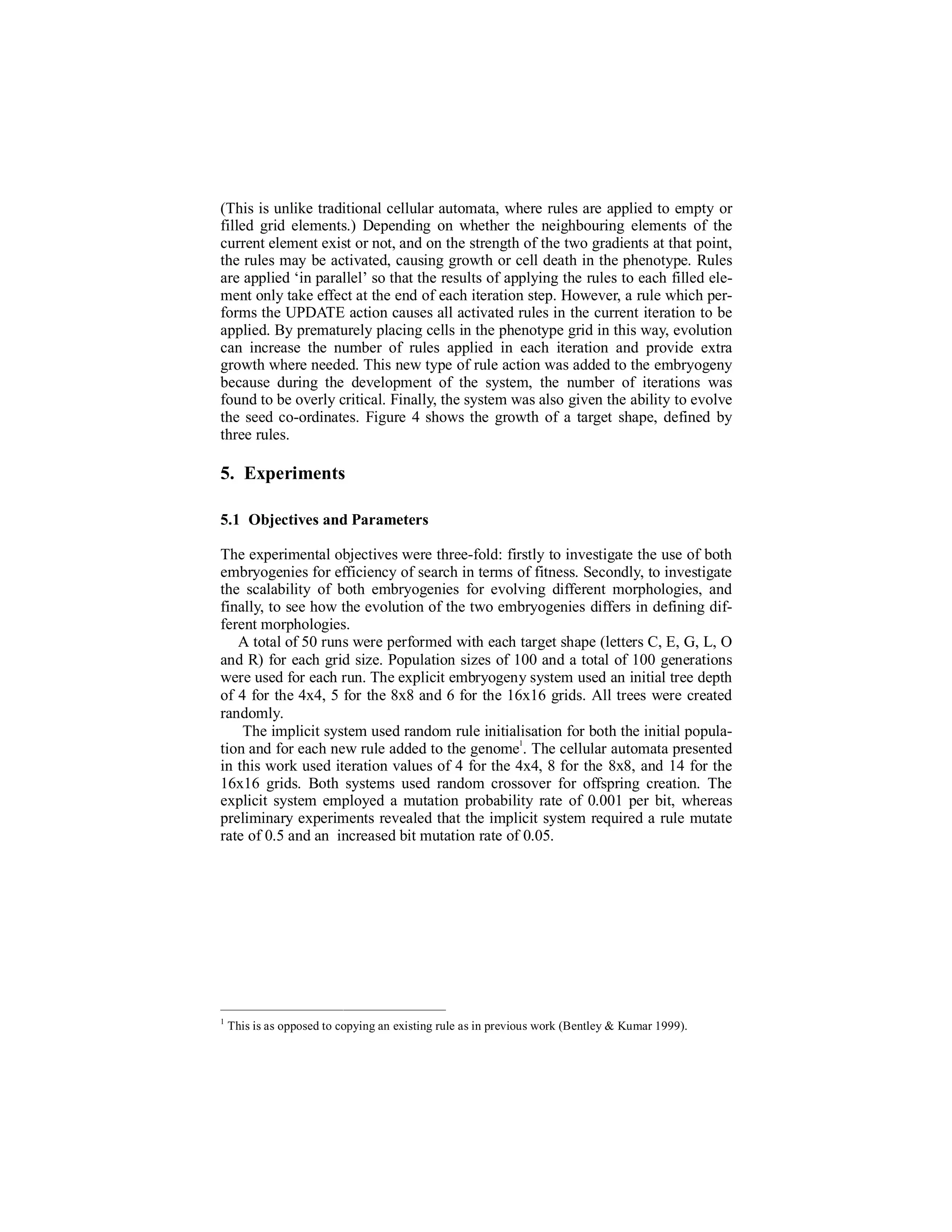 (This is unlike traditional cellular automata, where rules are applied to empty or
filled grid elements.) Depending on whether the neighbouring elements of the
current element exist or not, and on the strength of the two gradients at that point,
the rules may be activated, causing growth or cell death in the phenotype. Rules
are applied ‘in parallel’ so that the results of applying the rules to each filled element only take effect at the end of each iteration step. However, a rule which performs the UPDATE action causes all activated rules in the current iteration to be
applied. By prematurely placing cells in the phenotype grid in this way, evolution
can increase the number of rules applied in each iteration and provide extra
growth where needed. This new type of rule action was added to the embryogeny
because during the development of the system, the number of iterations was
found to be overly critical. Finally, the system was also given the ability to evolve
the seed co-ordinates. Figure 4 shows the growth of a target shape, defined by
three rules.

5. Experiments
5.1 Objectives and Parameters
The experimental objectives were three-fold: firstly to investigate the use of both
embryogenies for efficiency of search in terms of fitness. Secondly, to investigate
the scalability of both embryogenies for evolving different morphologies, and
finally, to see how the evolution of the two embryogenies differs in defining different morphologies.
A total of 50 runs were performed with each target shape (letters C, E, G, L, O
and R) for each grid size. Population sizes of 100 and a total of 100 generations
were used for each run. The explicit embryogeny system used an initial tree depth
of 4 for the 4x4, 5 for the 8x8 and 6 for the 16x16 grids. All trees were created
randomly.
The implicit system used random rule initialisation for both the initial popula1
tion and for each new rule added to the genome . The cellular automata presented
in this work used iteration values of 4 for the 4x4, 8 for the 8x8, and 14 for the
16x16 grids. Both systems used random crossover for offspring creation. The
explicit system employed a mutation probability rate of 0.001 per bit, whereas
preliminary experiments revealed that the implicit system required a rule mutate
rate of 0.5 and an increased bit mutation rate of 0.05.

1

This is as opposed to copying an existing rule as in previous work (Bentley & Kumar 1999).

 