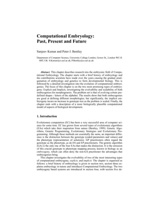 Computational Embryology:
Past, Present and Future
Sanjeev Kumar and Peter J. Bentley
Department of Computer Science, University College London, Gower St., London WC1E
6BT, UK. S.Kumar@cs.ucl.ac.uk, P.Bentley@cs.ucl.ac.uk

Abstract: This chapter describes research into the embryonic field of Computational Embryology. The chapter starts with a brief history of embryology and
the contributions scientists have made over the years causing the gradual amalgamation of embryology and genetics to form developmental biology. This is
followed by a detailed investigation into the evolution of computational embryogenies. The focus of this chapter is on the two most promising types of embryogeny: Explicit and Implicit, investigating the evolvability and scalability of both
embryogenies for morphogenesis. The problem set is that of evolving certain predefined shapes - letters of the alphabet. The results show that both embryogenies
are good at defining different morphologies, but significantly, the implicit embryogeny incurs no increase in genotype size as the problem is scaled. Finally, the
chapter ends with a description of a more biologically plausible computational
model of aspects of biological development.

1. Introduction
Evolutionary computation (EC) has been a very successful area of computer science for some time. EC has grown from several types of evolutionary algorithms
(EAs) which take their inspiration from nature (Bentley, 1999): Genetic Algorithms, Genetic Programming, Evolutionary Strategies and Evolutionary Programming. Although these methods are essentially the same, an important difference is the distinction between the genotype (coded parameters and values) and
the phenotype (representation of solutions). GP practitioners often regard the
genotype as the phenotype, as do ES and EP practitioners. The genetic algorithm
(GA) is the only one of the four EAs that makes the distinction. It is the omission
of this crucial genotype to phenotype mapping process, known in biology as an
embryogeny, which can often deny the non-GA practitioner the advantages that
embryogenies bring.
This chapter investigates the evolvability of two of the most interesting types
of computational embryogeny, explicit, and implicit. The chapter is organised as
follows: a brief history of embryology is given in section two, section three explains embryology in nature and introduces Computational Embryology. The two
embryogeny based systems are introduced in section four, with section five de-

 