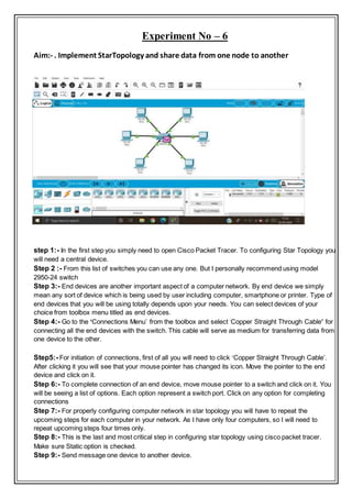 Experiment No – 6
Aim:- . Implement StarTopology and share data from one node to another
step 1:- In the first step you simply need to open Cisco Packet Tracer. To configuring Star Topology you
will need a central device.
Step 2 :- From this list of switches you can use any one. But I personally recommend using model
2950-24 switch
Step 3:- End devices are another important aspect of a computer network. By end device we simply
mean any sort of device which is being used by user including computer, smartphone or printer. Type of
end devices that you will be using totally depends upon your needs. You can select devices of your
choice from toolbox menu titled as end devices.
Step 4:- Go to the ‘Connections Menu’ from the toolbox and select ‘Copper Straight Through Cable’ for
connecting all the end devices with the switch. This cable will serve as medium for transferring data from
one device to the other.
Step5:- For initiation of connections, first of all you will need to click ‘Copper Straight Through Cable’.
After clicking it you will see that your mouse pointer has changed its icon. Move the pointer to the end
device and click on it.
Step 6:- To complete connection of an end device, move mouse pointer to a switch and click on it. You
will be seeing a list of options. Each option represent a switch port. Click on any option for completing
connections
Step 7:- For properly configuring computer network in star topology you will have to repeat the
upcoming steps for each computer in your network. As I have only four computers, so I will need to
repeat upcoming steps four times only.
Step 8:- This is the last and most critical step in configuring star topology using cisco packet tracer.
Make sure Static option is checked.
Step 9:- Send message one device to another device.
 
