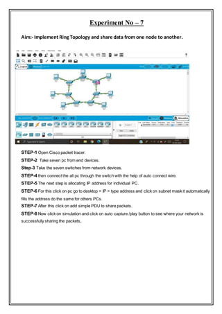 Experiment No – 7
Aim:- Implement Ring Topology and share data from one node to another.
STEP-1 Open Cisco packet tracer.
STEP-2 Take seven pc from end devices.
Step-3 Take the seven switches from network devices.
STEP-4 then connect the all pc through the switch with the help of auto connect wire.
STEP-5 The next step is allocating IP address for individual PC.
STEP-6 For this click on pc go to desktop > IP > type address and click on subnet mask it automatically
fills the address do the same for others PCs.
STEP-7 After this click on add simple PDU to share packets.
STEP-8 Now click on simulation and click on auto capture /play button to see where your network is
successfully sharing the packets.
 