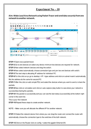 Experiment No – 10
Aim:-Make Local AreaNetwork using Packet Tracer andsend data securely fromone
network toanother network.
STEP-1 Open cisco packet tracer.
STEP-2 Go to end devices an select any device minimum two devices are required for network.
STEP-3 Now select network devices and drag the switch.
STEP-4 Now select automatically choose connection type and join two end devices with switch.
STEP-5 The next step is allocating IP address for individual PC.
STEP-6 For this click on pc go to desktop > IP > type address and click on subnet mask it automatically
fills the address do the same for second PC.
STEP-7 After this click on add simple PDU and select the devices where you want to send or share the
packets.
STEP-8 Now click on simulation and click on auto capture /play button to see where your network is
successfully sharing the packets.
STEP-9 If the packet is successfully sent you can see the last status (successfully) at the bottom right
corner in the event list.
This is your first network
STEP-10 Repeat these steps to create another network.
NOTE – Make sure you will allocate the different IP for another network.
STEP-11 Select the network device from where you can drag the router and connect the router with
automatically choose the connection type to the switches of the both network.
STEP-12 Click on the Router click on config > select the gigabit Ethernet 0/0.
 