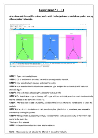 Experiment No – 11
Aim:- Connect three different networks withthe helpof router and share packet among
all connectednetworks.
STEP-1 Open cisco packet tracer.
STEP-2 Go to end devices an select six devices are required for network.
STEP-3 Now select network devices and drag the switch.
STEP-4 Now select automatically choose connection type and join two end devices with switch as
shown in figure
STEP-5 The next step is allocating IP address for individual PC.
STEP-6 For this click on pc go to desktop > IP > type address and click on subnet mask it automatically
fills the address do the same for second PC.
STEP-7 After this click on add simple PDU and select the devices where you want to send or share the
packets.
STEP-8 Now click on simulation and click on auto capture /play button to see where your network is
successfully sharing the packets.
STEP-9 If the packet is successfully sent you can see the last status (successfully) at the bottom right
corner in the event list.
This is your first network
STEP-10 Repeat these steps to create another network.
NOTE – Make sure you will allocate the different IP for another network.
 
