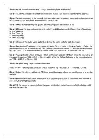 Step-10 Click on the Router click on config > select the gigabit ethernet 0/0
Step-11 A lot the address similar to the network one makes sure no device contains that address.
Step-12 A lot the gateway to the network devices make sure the gateway same as the gigabit ethernet
0/0 for network one and gigabit ethernet 0/1 for network two.
Step-13 Make sure the both ports gigabit ethernet 0/0 gigabit ethernet on is on.
Step-14 Repeat the above steps again and make three LAN network with different type of topologies.
A. Bus Topology,
B. Star Topology,
C. Ring Topology,
D. Mesh Topology.
Step-15 Connect the router using Optic fiber. Select the same ports for both the router.
Step-16 Assign the IP address to the connected ports. Click on router. > Click on Config. > Select the
port from which router is connected eg: Fast Ethernet 0/0 or Fast Ethernet 0/1. Provide the IP address
eg: "192.168.20.1" > Provide the default Subnet Mask "255.255.255.0". > Turn the router on
Step-17 Assign the RIP. Click on router > Click on Config > Click on RIP tab > Write the network ID of
the present router eg: "172.16.0.0" > Click on Add > Write the Default Gateway of the present network
eg: "192.168.20.0" > Click on Add
Step-18 Repeat every steps for the same routers.
Note: The first 3 bits of particular router should be same. eg: "192.168.1.1" -- "192.168.1.2" etc.
Step-19 After this click on add simple PDU and select the device where you want to send or share the
packets.
Step-20 Now click on simulation and click on auto capture/ play button to see where your network is
successfully sharing the packets.
Step-21 If the packet is successfully sent you can see the last status (successful) at the bottom right
comer in the event list
 