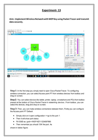 Experiment- 13
Aim:- Implement WirelessNetwork withWEP Key using Packet Tracer and transmit
data securely.
Step 1: In the first step you simply need to open Cisco Packet Tracer. To configuring
wireless connection, you can select Access point PT from wireless devices from toolbox and
drag on screen.
Step2: You can select devices like tablet, printer ,laptop, smartphone and PCs from toolbox
present at the bottom of Cisco Packet Tracer in networking devices.. From toolbox, you can
select the devices, drag and drop on screen.
Step 3: Then, you can make wireless connections between them, Firstly you can configure
the Access point PT Default.
 Simply click on it open configuration >>go to the port 1
 Then it will show port status
 Fill SSID as -jyoti>>WEP KEY-1234567890
 Then remember you should ‘ON’ the port. As
shown in below figure:
 