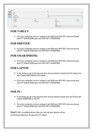 Step 4- After this you can configure the all the devices like printer. tablet,
smartphone and Pc’s and laptop that you connected :
FOR TABLET-
 Go to the config,then click on wireless 0 set SSID and WEP KEY same as Access
point PT Default [SSID-jyoti and WEP KEY-1234567890]
FOR PRINTER-
 Go to the config,then click on wireless 0 set SSID and WEP KEY same as Access
point PT Default [SSID-jyoti and WEP KEY-1234567890]
FOR SMARTPHONE-
 Go to the config,then click on wireless 0 set SSID and WEP KEY same as Access
point PT Default [SSID-jyoti and WEP KEY-1234567890]
FOR LAPTOP-
 In this firstly you go to the physical then remove present module from the Laptop and
add module WPC300Non the Laptop.
 Go to the config,then click on wireless 0 set SSID and WEP KEY same as Access
point PT Default [SSID-jyoti and WEPKEY-1234567890]
FOR PC-
 In this firstly you go to the physical then remove present module from the PCand add
module WMP300N on the PC.
 Go to the config,then click on wireless 0 set SSID and WEP KEY same as Access
point PT Default [SSID-jyoti and WEP KEY-1234567890]
Step 5: After completing above steps you can see your devices will be
connected wirelessly to Access point PT default.
 