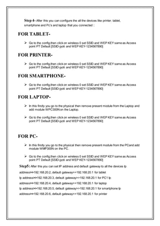 Step 4- After this you can configure the all the devices like printer. tablet,
smartphone and Pc’s and laptop that you connected :
FOR TABLET-
 Go to the config,then click on wireless 0 set SSID and WEP KEY same as Access
point PT Default [SSID-jyoti and WEP KEY-1234567890]
FOR PRINTER-
 Go to the config,then click on wireless 0 set SSID and WEP KEY same as Access
point PT Default [SSID-jyoti and WEP KEY-1234567890]
FOR SMARTPHONE-
 Go to the config,then click on wireless 0 set SSID and WEP KEY same as Access
point PT Default [SSID-jyoti and WEP KEY-1234567890]
FOR LAPTOP-
 In this firstly you go to the physical then remove present module from the Laptop and
add module WPC300Non the Laptop.
 Go to the config,then click on wireless 0 set SSID and WEP KEY same as Access
point PT Default [SSID-jyoti and WEP KEY-1234567890]
FOR PC-
 In this firstly you go to the physical then remove present module from the PCand add
module WMP300N on the PC.
 Go to the config,then click on wireless 0 set SSID and WEP KEY same as Access
point PT Default [SSID-jyoti and WEP KEY-1234567890]
Step5: After this you can set IP address and default gateway to all the devices Ip
address>>192.168.20.2, default gateway>>192.168.20.1 for tablet
Ip address>>192.168.20.3, default gateway>>192.168.20.1 for PC1 Ip
address>>192.168.20.4, default gateway>>192.168.20.1 for laptop
Ip address>>192.168.20.5, default gateway>>192.168.20.1 for smartphone Ip
address>>192.168.20.6, default gateway>>192.168.20.1 for printer
 