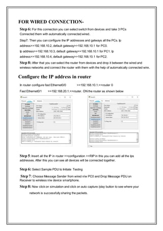 FOR WIRED CONNECTION-
Step 6: For this connection you can select switch from devices and take 3 PCs
Connected them with automatically connected wired.
Step7: Then you can configure the IP addresses and gatways all the PCs. Ip
address>>192.168.10.2, default gateway>>192.168.10.1 for PC0.
Ip address>>192.168.10.3, default gateway>>192.168.10.1 for PC1. Ip
address>>192.168.10.4, default gateway>>192.168.10.1 for PC2.
Step 8: After that you can select the router from devices and drop it between the wired and
wireless networks and connect the router with them with the help of automatically connected wire.
Configure the IP address in router
In router configure fast Ethernet0/0 >>192.168.10.1.>>router 0
Fast Ethernet0/1 >>192.168.20.1.>>router. ON the router as shown below
Step 5: Insert all the IP in router >>configuration >>RIP in this you can add all the Ips
addresses. After this you can see all devices will be connected together.
Step 6: Select Sample PDU to Initiate Testing
Step 7: Choose Message Sender from wired n/w PC0 and Drop Message PDU on
Receiver to wireless n/w device smartphone.
Step 8: Now click on simulation and click on auto capture /play button to see where your
network is successfully sharing the packets.
 