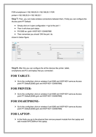 FOR smartphone>>192.168.20.2>>192.168.20.1 FOR
printer>>192.168.20.2>>192.168.20.1
Step 7: Then, you can make wireless connections between them, Firstly you can configure the
Access point PT Default.
 Simply click on it open configuration >>go to the port 1
 Then it will show port status
 Fill SSID as -jyoti>>WEP KEY-1234567890
 Then remember you should ‘ON’ the port. As
shown in below figure:
Step 8- After this you can configure the all the devices like printer. tablet,
smartphone and Pc’s and laptop that you connected :
FOR TABLET-
 Go to the config,then click on wireless 0 set SSID and WEP KEY same as Access
point PT Default [SSID-jyoti and WEP KEY-1234567890]
FOR PRINTER-
 Go to the config,then click on wireless 0 set SSID and WEP KEY same as Access
point PT Default [SSID-jyoti and WEP KEY-1234567890]
FOR SMARTPHONE-
 Go to the config,then click on wireless 0 set SSID and WEP KEY same as Access
point PT Default [SSID-jyoti and WEP KEY-1234567890]
FOR LAPTOP-
 In this firstly you go to the physical then remove present module from the Laptop and
add module WPC300Non the Laptop.
 