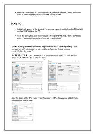  Go to the config,then click on wireless 0 set SSID and WEP KEY same as Access
point PT Default [SSID-jyoti and WEPKEY-1234567890]
FOR PC-
 In this firstly you go to the physical then remove present module from the PCand add
module WMP300N on the PC.
 Go to the config,then click on wireless 0 set SSID and WEP KEY same as Access
point PT Default [SSID-jyoti and WEP KEY-1234567890]
Step9: Configure the IP addresses on your routers and default gateway After
configuring the IP addresses, you will need to configure the default gateway
>>192.168.20.1 for router 0.
FOR ROUTER 1: you can assign IP in fast ethernet0/0>>192.168.10.1 and fast
ethernet 4/0>>172.16.10.2 as shown below:
After this Insert all the IP in router >>configuration >>RIP in this you can add all the Ips
addresses.as shown below:
 