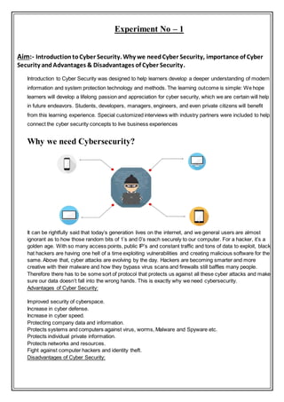 Experiment No – 1
Aim:- IntroductiontoCyber Security. Why we needCyber Security, importance of Cyber
Security andAdvantages & Disadvantages of Cyber Security.
Introduction to Cyber Security was designed to help learners develop a deeper understanding of modern
information and system protection technology and methods. The learning outcome is simple: We hope
learners will develop a lifelong passion and appreciation for cyber security, which we are certain will help
in future endeavors. Students, developers, managers, engineers, and even private citizens will benefit
from this learning experience. Special customized interviews with industry partners were included to help
connect the cyber security concepts to live business experiences
Why we need Cybersecurity?
It can be rightfully said that today’s generation lives on the internet, and we general users are almost
ignorant as to how those random bits of 1’s and 0’s reach securely to our computer. For a hacker, it’s a
golden age. With so many access points, public IP’s and constant traffic and tons of data to exploit, black
hat hackers are having one hell of a time exploiting vulnerabilities and creating malicious software for the
same. Above that, cyber attacks are evolving by the day. Hackers are becoming smarter and more
creative with their malware and how they bypass virus scans and firewalls still baffles many people.
Therefore there has to be some sort of protocol that protects us against all these cyber attacks and make
sure our data doesn’t fall into the wrong hands. This is exactly why we need cybersecurity.
Advantages of Cyber Security:
Improved security of cyberspace.
Increase in cyber defense.
Increase in cyber speed.
Protecting company data and information.
Protects systems and computers against virus, worms, Malware and Spyware etc.
Protects individual private information.
Protects networks and resources.
Fight against computer hackers and identity theft.
Disadvantages of Cyber Security:
 