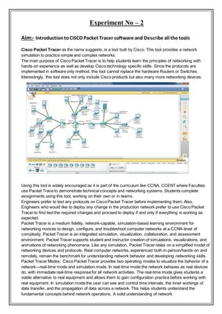 Experiment No – 2
Aim:- IntroductiontoCISCO Packet Tracer software and Describe all the tools
Cisco Packet Tracer as the name suggests, is a tool built by Cisco. This tool provides a network
simulation to practice simple and complex networks.
The main purpose of Cisco Packet Tracer is to help students learn the principles of networking with
hands-on experience as well as develop Cisco technology specific skills. Since the protocols are
implemented in software only method, this tool cannot replace the hardware Routers or Switches.
Interestingly, this tool does not only include Cisco products but also many more networking devices.
Using this tool is widely encouraged as it is part of the curriculum like CCNA, CCENT where Faculties
use Packet Trace to demonstrate technical concepts and networking systems. Students complete
assignments using this tool, working on their own or in teams.
Engineers prefer to test any protocols on Cisco Packet Tracer before implementing them. Also,
Engineers who would like to deploy any change in the production network prefer to use Cisco Packet
Tracer to first test the required changes and proceed to deploy if and only if everything is working as
expected.
Packet Tracer is a medium fidelity, network-capable, simulation-based learning environment for
networking novices to design, configure, and troubleshoot computer networks at a CCNA-level of
complexity. Packet Tracer is an integrated simulation, visualization, collaboration, and assessment
environment. Packet Tracer supports student and instructor creation of simulations, visualizations, and
animations of networking phenomena. Like any simulation, Packet Tracer relies on a simplified model of
networking devices and protocols. Real computer networks, experienced both in-person/hands-on and
remotely, remain the benchmark for understanding network behavior and developing networking skills.
Packet Tracer Modes: Cisco Packet Tracer provides two operating modes to visualize the behavior of a
network—real-time mode and simulation mode. In real-time mode the network behaves as real devices
do, with immediate real-time response for all network activities. The real-time mode gives students a
viable alternative to real equipment and allows them to gain configuration practice before working with
real equipment. In simulation mode the user can see and control time intervals, the inner workings of
data transfer, and the propagation of data across a network. This helps students understand the
fundamental concepts behind network operations. A solid understanding of network
 