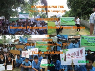 My message for the
“Tree-to-Teach Campaign”
Organized by
Samtulya Paryavaran Siksha Prasar Kendra
On
5 June
World Environment Day 2013
@
Telam, Assam,India
Kumar
Deepak
 