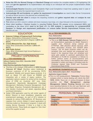  Raise the CR’s for Normal Change and Standard Change and mention the complete details in CR highlighting CM
team and get the approval for its implementation and assign to an individual with the proper implementation details
and plans.
 Acknowledge& Resolve Executive Level Complaints /High Level Complaints in least time updating raiser in case of
complexity and involve the required team to work on it.
 Acknowledge SR and Incidents and gather its requirement & investigation we need to take Server Components
as well as Server bounce in the planned and scheduled time.
 Directly work with the client to analyze the impacting incidents and gather required data and analyze its root
cause and fix validation.
 Pick defects and QC’s raised to validate and share necessary input (logs, xml, steps followed) to the development team.
 Direct client handling in Onshore location by ensuring Problem Record, ITIL process among component ASG’s and
concluding on the issue which need to be fixed with the E2E analysis by approaching the component/E2E
Designer for Design and requirement justification and ensure better Service Improvement Process being
followed all over.
EDUCATION
 Anjuman College of Engineering & Technology
Nagpur, Maharashtra (Graduated) Computer
Science Engineering Bachelor's Degree in 2014 with
69.9%.
 Creane Memorial Sen. Sec. High School
Gaya, Bihar (Graduated) Certificate in 2010 with
80.2%.
 DAV Public School
Gaya, Bihar (Graduated) High School Diploma in
2008 with 89.9%.
PROJECT EXPERIENCE
[#1. a.] TECH MAHINDRA LTD.
Software Engineer [June 2014 - November 2018]
Pune, Maharashtra
Siebel OneView Application Production Support
 OneView is the strategic CRM platform of [BSS Domain
Telecom] BT Retail. OneView caters residential &
business customers of BT for provisioning PSTN,
Broadband, Mobility and several legacy products. It is
built on Siebel 7.8 with Oracle as RDBMS and
integrating with a variety of legacy systems. The
application delivers solution for almost all the functional
areas of CRM viz. Customer 360° view, Order
Management, Opportunity Management, Campaign
Management, Marketing Consents Management, Fault
and Repair, Enquiries, Complaints Management, etc. it
also handles Customers and details regarding Billing
and Asset information.
 Siebel CRM application used by call center agents of
British Telecom to book broadband, telephone and
entertainment packages. As part of BT’s initiative to
integrate its various CRM platforms, BT Business was
migrated from eVolve (Siebel 6 based application) to
OneView (called as ‘Revolutions’ program). It deals with
raising Service Requests, if there is a fault in the
provided service. These faults are logged on 'One View'
and at the supplier as well.
[#1. b.] TECH MAHINDRA LTD.
Pune, Maharashtra
Openreach AIB Production Support
 This is an OSS Domain Telecom Project which is
an Orchestrations application for British Telecom’s
supplier end. Products being catered are
FTTP/FVA, SBS [Solution Based Service], NGA
[Next Generation Access], and SOGEA [New
Launch- ‘19]. All these products orders are de-
serialized here and request are progressed and
based in the response these are serialized and
same gets update to upstream applications like
OR-Siebel or FLOW for completion or failures to
further perform action of recovery/amend and
cancellation. Also checks for the appointment when
requested in orders and helps in providing slots for
Customer Agreed Date [CAD] and Customer
Commitment Date [CCD].
[#2.] MICROLISE TELEMATICS PVT. LTD.
Pune, Maharashtra [April, 2019 – Present Date]
Application Support Analyst
 This is a UK headquartered, Telematics Product Base
company which is mainly dealing with clients like DAF,
TATA, ASDA, Tesco etc. in various European & Asian
countries into Fleet Management, Journey
Management, Vehicle Tracking Service and many
more reporting features to the end user fleet-man and
operators using the product and related services.
PERSONAL DETAILS
Name Kumar Deepak
Father’s Name Shri. Nagesh Singh
Designation Application Support Analyst
Location Pune
Contact No 7083637811/7030655111
Email ID kv17deepak@gmail.com
 