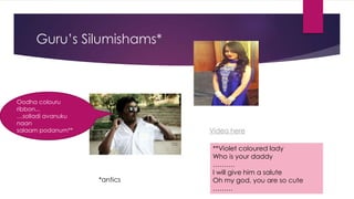 Guru’s Silumishams*
Oodha colouru
ribbon...
…solladi avanuku
naan
salaam podanum** Video here
*antics
**Violet coloured lady
Who is your daddy
……….
I will give him a salute
Oh my god, you are so cute
………
 