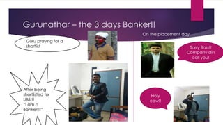 Gurunathar – the 3 days Banker!!
After being
shortlisted for
UBS!!!
“I am a
Banker!!!”
Guru praying for a
shortlist
On the placement day
Sorry Boss!!
Company din
call you!
Holy
cow!!
 