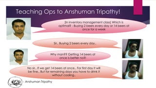 Teaching Ops to Anshuman Tripathy!
[In inventory management class] Which is
optimal? - Buying 2 beers every day or 14 beers at
once for a week
Why man?? Getting 14 beers at
once is better no?!
Sir.. Buying 2 beers every day..
No sir.. If we get 14 beers at once.. For first day it will
be fine.. But for remaining days you have to drink it
without cooling..
- Anshuman Tripathy
 