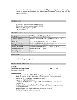  Excellent verbal and written communication skills. Adaptable and goal oriented team player,
capable of working independently, and proven ability to complete tasks on time and meet
aggressive deadlines.
CERTIFICATION:
 IBM certified System Administrator (WAS 7.0 )
 IBM certified System Administrator (WAS 8.0 )
 IBM Certified WebSphere MQ (7.0)
 ITIL V3 certified
TECHNICAL SKILLS:
Languages : HTML, Unix Shell Scripting, JACL
Operating Systems : Windows 2008/2003/NT / XP, Sun Solaris, AIX, HP Unix
RDBMS : Oracle 9i/10g, DB2 8.2/9.5, SQL Server 2000
WebSphere Family : WAS V5/6/7/8.5, Websphere MQV6.0,7.0
Mobile Technology IBM Mobile First Platform 6.3,7.1, MQA 6.3 &7.0
Scripting Languages: Shell Scripting,JACL, Jython
Monitoring Tool Dynatrace
EDUCATION
 Master of Computer Application.
PROFESSIONAL EXPERIENCE
BCBSM
Mobile First Platform Admin June 15 - Till
Location: Detroit,MI
Responsibilities:
 Installing the Websphere 8.5.6, Mobile first platform 7.0 in Various environment.
 Apply the fixpacks on MFP,Appcenter, Analytics servers in Various environment.
 Migrate the MFP,Appcenter, Analytics from 7.0 to 7.1
 Migrate the MQA6.3 to MQA7.0.
 Configuring the AppCenters , Analytic and Mobile First Platform ,MQA on various
environment.
 Deploying the Mobile first Platform Wars , Wlapps and Adaptors on Appcenters and
Mobile First Platforms.
 Setting the Client logs on the MFP console for various WLAPPs.
 Disable the Wlapps in various environment.
 