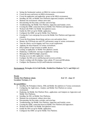  Setting the Sentimental analysis on MQA for various environment.
 Create the users and testers on MQA environments.
 Create the application and application group on the MQA environment.
 Installing the SSL on Mobile First Platforms,Appcenter,Analytics and MQA.
 Maintain the environment without down time.
 Documenting the Day today activities and error logs.
 Troubleshooting the Mobile First Platform, Appcenter and Analytic errors.
 Creating the JDBC connection between Mobile First Platform and Appcenters.
 Worked with PMR’s for Mobile first platform issues.
 Enable the SSO set-up for Mobile applications.
 Configured the JDBC set-up for Mobile First Platform.
 Creating the Users and group for access the Mobile First Platform and Appcenter
consoles.
 Create the Heap dump, thread dump and java core and analysis these.
 Monitor the JVM heap size and CPU and memory usage in various environment.
 Tune the Liberty servers logging and Trace as per requirement.
 Applying the latest fixpacks on various environment.
 Direct updates of app versions to mobile devices.
 Locking an application in Mobile First platform console.
 Displaying a notification message on application startup.
 Managing the IBM Worklight properties.
 Denying access to older application versions.
 Configure the DR servers and Backup and recovery activities.
 Closely working with Developing, Linux admin, F5 team and DB admins.
 Configure the Dynatrace for QA and Production environment.
Environment: Webspher 8.5.6 Full Profile, MobileFirst Platform 7.0,7.1 and MQA 6.3
Honda
Mobile First Platform Admin Feb ‘15 - June 15
Location: Torrance, CA
Responsibilities:
 Installing the Websphere Liberty, JDK and Mobile first platform in Various environment.
 Configuring the AppCenters , Analytic and Mobile First Platform on various
environment.
 Deploying the Mobile first Platform Wars , applications and Adaptors on Appcenters and
Mobile First Platforms.
 Installing the SSL on Mobile First Platforms.
 Maintain the environment without down time.
 Documenting the Day today activities and error logs.
 Troubleshooting the Mobile First Platform, Appcenter and Analytic errors.
 Creating the JDBC connection between Mobile First Platform and Appcenters.
 Worked with PMR’s for Mobile first platform issues.
 Enable the SSO set-up for Mobile applications.
 Configured the JDBC set-up for Mobile First Platform.
 