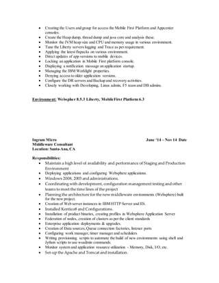  Creating the Users and group for access the Mobile First Platform and Appcenter
consoles.
 Create the Heap dump, thread dump and java core and analysis these.
 Monitor the JVM heap size and CPU and memory usage in various environment.
 Tune the Liberty servers logging and Trace as per requirement.
 Applying the latest fixpacks on various environment.
 Direct updates of app versions to mobile devices.
 Locking an application in Mobile First platform console.
 Displaying a notification message on application startup.
 Managing the IBM Worklight properties.
 Denying access to older application versions.
 Configure the DR servers and Backup and recovery activities.
 Closely working with Developing, Linux admin, F5 team and DB admins.
Environment: Webspher 8.5.3 Liberty, MobileFirst Platform 6.3
Ingram Micro June ‘14 – Nov 14 Date
Middleware Consultant
Location: Santa-Ana, CA
Responsibilities:
 Maintain a high level of availability and performance of Staging and Production
Environment
 Deploying applications and configuring Websphere applications.
 Windows 2008, 2003 and administrations.
 Coordinating with development, configuration management testing and other
teams to meet the time lines of the project
 Planning the architecture for the new middleware environments (Websphere) built
for the new project.
 Creation of Web server instances in IBM HTTP Server and IIS.
 Installed Kentico8 and Configurations.
 Installation of product binaries, creating profiles in Websphere Application Server
 Federation of nodes, creation of clusters as per the client standards
 Enterprise application deployments & upgrades.
 Creation of Data sources,Queue connection factories, listener ports
 Configuring work manager, timer manager and schedulers
 Writing provisioning scripts to automate the build of new environments using shell and
Jython scripts to use wsadmin commands.
 Monitor system and application resource utilization - Memory, Disk, I/O, etc.
 Set-up the Apache and Tomcat and installation.
 