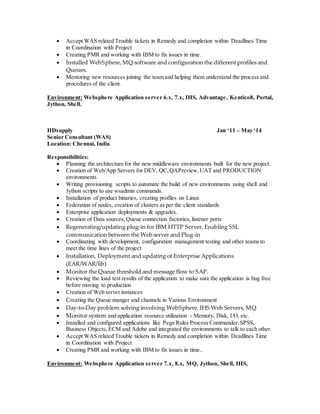  Accept WAS related Trouble tickets in Remedy and completion within Deadlines Time
in Coordination with Project
 Creating PMR and working with IBM to fix issues in time.
 Installed WebSphere,MQ software and configuration the different profiles and
Queues.
 Mentoring new resources joining the team and helping them understand the process and
procedures of the client.
Environment: Websphere Application server 6.x, 7.x, IHS, Advantage, Kentico8, Portal,
Jython, Shell.
HDsupply Jan ‘11 – May ‘14
Senior Consultant (WAS)
Location: Chennai, India
Responsibilities:
 Planning the architecture for the new middleware environments built for the new project.
 Creation of Web/App Servers for DEV, QC,QAPreview,UAT and PRODUCTION
environments
 Writing provisioning scripts to automate the build of new environments using shell and
Jython scripts to use wsadmin commands.
 Installation of product binaries, creating profiles on Linux
 Federation of nodes, creation of clusters as per the client standards
 Enterprise application deployments & upgrades.
 Creation of Data sources,Queue connection factories, listener ports
 Regenerating/updating plug-in for IBM HTTP Server. Enabling SSL
communication between the Web server and Plug-in
 Coordinating with development, configuration management testing and other teams to
meet the time lines of the project
 Installation, Deployment and updating of Enterprise Applications
(EAR/WAR/lib)
 Monitor the Queue threshold and message flow to SAP.
 Reviewing the load test results of the application to make sure the application is bug free
before moving to production
 Creation of Web server instances
 Creating the Queue manger and channels in Various Environment
 Day-to-Day problem solving involving WebSphere, IHS Web Servers, MQ
 Monitor system and application resource utilization - Memory, Disk, I/O, etc.
 Installed and configured applications like Pega Rules Process Commander,SPSS,
Business Objects, ECM and Adobe and integrated the environments to talk to each other.
 Accept WAS related Trouble tickets in Remedy and completion within Deadlines Time
in Coordination with Project
 Creating PMR and working with IBM to fix issues in time..
Environment: Websphere Application server 7.x, 8.x, MQ, Jython, Shell, IHS,
 
