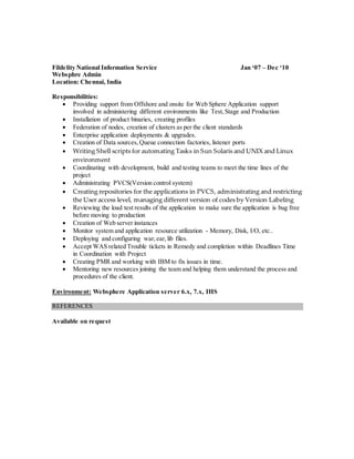 Fildelity National Information Service Jan ‘07 – Dec ‘10
Websphre Admin
Location: Chennai, India
Responsibilities:
 Providing support from Offshore and onsite for Web Sphere Application support
involved in administering different environments like Test,Stage and Production
 Installation of product binaries, creating profiles
 Federation of nodes, creation of clusters as per the client standards
 Enterprise application deployments & upgrades.
 Creation of Data sources,Queue connection factories, listener ports
 Writing Shell scripts for automating Tasks in Sun Solaris and UNIX and Linux
environment
 Coordinating with development, build and testing teams to meet the time lines of the
project
 Administrating PVCS(Version control system)
 Creating repositories for the applications in PVCS, administrating and restricting
the User access level, managing different version of codes by Version Labeling
 Reviewing the load test results of the application to make sure the application is bug free
before moving to production
 Creation of Web server instances
 Monitor system and application resource utilization - Memory, Disk, I/O, etc..
 Deploying and configuring war,ear,lib files.
 Accept WAS related Trouble tickets in Remedy and completion within Deadlines Time
in Coordination with Project
 Creating PMR and working with IBM to fix issues in time.
 Mentoring new resources joining the team and helping them understand the process and
procedures of the client.
Environment: Websphere Application server 6.x, 7.x, IHS
REFERENCES
Available on request
 
