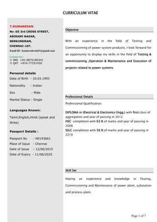 Page 1 of 7
CURRICULUM VITAE
T.KUMARESAN
No :05 3rd CROSS STREET,
ABIRAMI NAGAR,
NERKUNDRAM,
CHENNAI-107.
Email ID –kumareshvelu93@gmail.com
Contact no :
 IND +91-8870180341
 QAT +974-77251450
Personal details
Date of Birth : 10.03.1993
Nationality : Indian
Sex : Male
Marital Status : Single
Languages Known:
Tamil,English,Hindi (speak and
Write)
Passport Details :
Passport No - N0193661
Place of Issue - Chennai
Date of Issue - 12/06/2015
Date of Expiry - 11/06/2025
Objective
With an experience in the field of Testing and
Commissioning of power system products, I look forward for
an opportunity to display my skills in the field of Testing &
commissioning ,Operation & Maintenance and Execution of
projects related to power systems.
Professional Details
Professional Qualification:
DIPLOMA in (Electrical & Electronics Engg,) with first class of
aggregation and year of passing in 2012
HSC completion with 63 % of marks and year of passing in
2008
SSLC completion with 56 % of marks and year of passing in
2210
Skill Set
Having an experience and knowledge in Testing,
Commissioning and Maintenance of power plant, substation
and process plant.
 