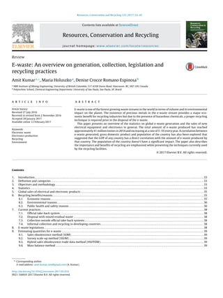 Resources, Conservation and Recycling 122 (2017) 32–42
Contents lists available at ScienceDirect
Resources, Conservation and Recycling
journal homepage: www.elsevier.com/locate/resconrec
Review
E-waste: An overview on generation, collection, legislation and
recycling practices
Amit Kumara,∗
, Maria Holuszkoa
, Denise Crocce Romano Espinosab
a
NBK Institute of Mining Engineering, University of British Columbia, 517-6350 Stores Road, Vancouver, BC, V6T 1Z4, Canada
b
Polytechinc School, Chemical Engineering Department, University of Sao Paulo, Sao Paulo, SP, Brazil
a r t i c l e i n f o
Article history:
Received 27 July 2016
Received in revised form 2 November 2016
Accepted 29 January 2017
Available online 12 February 2017
Keywords:
Electronic waste
Electronics production
Recycling
Environment
a b s t r a c t
E-waste is one of the fastest growing waste streams in the world in terms of volume and its environmental
impact on the planet. The existence of precious metals in the e-waste stream provides a major eco-
nomic beneﬁt for recycling industries but due to the presence of hazardous chemicals, a proper recycling
technique is required prior to the disposal of the e-waste.
This paper presents an overview of the statistics on global e-waste generation and the sales of new
electrical equipment and electronics in general. The total amount of e-waste produced has reached
approximately 41 million tonnes in 2014 and increasing at a rate of 3–5% every year. A correlation between
e-waste generated, gross domestic product and population of the country has also been explored that
suggested that the GDP of any country has a direct correlation with the amount of e-waste produced by
that country. The population of the country doesn’t have a signiﬁcant impact. The paper also describes
the importance and beneﬁts of recycling are emphasized while presenting the techniques currently used
by the recycling facilities.
© 2017 Elsevier B.V. All rights reserved.
Contents
1. Introduction . . . . . . . . . . . . . . . . . . . . . . . . . . . . . . . . . . . . . . . . . . . . . . . . . . . . . . . . . . . . . . . . . . . . . . . . . . . . . . . . . . . . . . . . . . . . . . . . . . . . . . . . . . . . . . . . . . . . . . . . . . . . . . . . . . . . . . . . . . . . . . . 33
2. Deﬁnition and categories . . . . . . . . . . . . . . . . . . . . . . . . . . . . . . . . . . . . . . . . . . . . . . . . . . . . . . . . . . . . . . . . . . . . . . . . . . . . . . . . . . . . . . . . . . . . . . . . . . . . . . . . . . . . . . . . . . . . . . . . . . . . . . . . . 33
3. Objectives and methodology . . . . . . . . . . . . . . . . . . . . . . . . . . . . . . . . . . . . . . . . . . . . . . . . . . . . . . . . . . . . . . . . . . . . . . . . . . . . . . . . . . . . . . . . . . . . . . . . . . . . . . . . . . . . . . . . . . . . . . . . . . . . . 33
4. Statistics. . . . . . . . . . . . . . . . . . . . . . . . . . . . . . . . . . . . . . . . . . . . . . . . . . . . . . . . . . . . . . . . . . . . . . . . . . . . . . . . . . . . . . . . . . . . . . . . . . . . . . . . . . . . . . . . . . . . . . . . . . . . . . . . . . . . . . . . . . . . . . . . . . .33
5. Global sales of electrical and electronic products . . . . . . . . . . . . . . . . . . . . . . . . . . . . . . . . . . . . . . . . . . . . . . . . . . . . . . . . . . . . . . . . . . . . . . . . . . . . . . . . . . . . . . . . . . . . . . . . . . . . . . . . 35
6. Recycling beneﬁts/reasons. . . . . . . . . . . . . . . . . . . . . . . . . . . . . . . . . . . . . . . . . . . . . . . . . . . . . . . . . . . . . . . . . . . . . . . . . . . . . . . . . . . . . . . . . . . . . . . . . . . . . . . . . . . . . . . . . . . . . . . . . . . . . . . .35
6.1. Economic reasons . . . . . . . . . . . . . . . . . . . . . . . . . . . . . . . . . . . . . . . . . . . . . . . . . . . . . . . . . . . . . . . . . . . . . . . . . . . . . . . . . . . . . . . . . . . . . . . . . . . . . . . . . . . . . . . . . . . . . . . . . . . . . . . . . 35
6.2. Environmental reasons . . . . . . . . . . . . . . . . . . . . . . . . . . . . . . . . . . . . . . . . . . . . . . . . . . . . . . . . . . . . . . . . . . . . . . . . . . . . . . . . . . . . . . . . . . . . . . . . . . . . . . . . . . . . . . . . . . . . . . . . . . . . 36
6.3. Public health and safety reasons . . . . . . . . . . . . . . . . . . . . . . . . . . . . . . . . . . . . . . . . . . . . . . . . . . . . . . . . . . . . . . . . . . . . . . . . . . . . . . . . . . . . . . . . . . . . . . . . . . . . . . . . . . . . . . . . . . 36
7. Current practices . . . . . . . . . . . . . . . . . . . . . . . . . . . . . . . . . . . . . . . . . . . . . . . . . . . . . . . . . . . . . . . . . . . . . . . . . . . . . . . . . . . . . . . . . . . . . . . . . . . . . . . . . . . . . . . . . . . . . . . . . . . . . . . . . . . . . . . . . . 38
7.1. Ofﬁcial take-back system. . . . . . . . . . . . . . . . . . . . . . . . . . . . . . . . . . . . . . . . . . . . . . . . . . . . . . . . . . . . . . . . . . . . . . . . . . . . . . . . . . . . . . . . . . . . . . . . . . . . . . . . . . . . . . . . . . . . . . . . . .38
7.2. Disposal with mixed residual waste . . . . . . . . . . . . . . . . . . . . . . . . . . . . . . . . . . . . . . . . . . . . . . . . . . . . . . . . . . . . . . . . . . . . . . . . . . . . . . . . . . . . . . . . . . . . . . . . . . . . . . . . . . . . . . 38
7.3. Collection outside ofﬁcial take-back systems. . . . . . . . . . . . . . . . . . . . . . . . . . . . . . . . . . . . . . . . . . . . . . . . . . . . . . . . . . . . . . . . . . . . . . . . . . . . . . . . . . . . . . . . . . . . . . . . . . . . .38
7.4. Informal collection and recycling in developing countries . . . . . . . . . . . . . . . . . . . . . . . . . . . . . . . . . . . . . . . . . . . . . . . . . . . . . . . . . . . . . . . . . . . . . . . . . . . . . . . . . . . . . . . 38
8. E-waste legislations . . . . . . . . . . . . . . . . . . . . . . . . . . . . . . . . . . . . . . . . . . . . . . . . . . . . . . . . . . . . . . . . . . . . . . . . . . . . . . . . . . . . . . . . . . . . . . . . . . . . . . . . . . . . . . . . . . . . . . . . . . . . . . . . . . . . . . . 38
9. Estimating quantities for e-waste . . . . . . . . . . . . . . . . . . . . . . . . . . . . . . . . . . . . . . . . . . . . . . . . . . . . . . . . . . . . . . . . . . . . . . . . . . . . . . . . . . . . . . . . . . . . . . . . . . . . . . . . . . . . . . . . . . . . . . . . 39
9.1. Sales obsolescence method (SOM) . . . . . . . . . . . . . . . . . . . . . . . . . . . . . . . . . . . . . . . . . . . . . . . . . . . . . . . . . . . . . . . . . . . . . . . . . . . . . . . . . . . . . . . . . . . . . . . . . . . . . . . . . . . . . . . . 39
9.2. Survey scale-up method (SSUM) . . . . . . . . . . . . . . . . . . . . . . . . . . . . . . . . . . . . . . . . . . . . . . . . . . . . . . . . . . . . . . . . . . . . . . . . . . . . . . . . . . . . . . . . . . . . . . . . . . . . . . . . . . . . . . . . . . 39
9.3. Hybrid sales obsolescence-trade data method (HSOTDM) . . . . . . . . . . . . . . . . . . . . . . . . . . . . . . . . . . . . . . . . . . . . . . . . . . . . . . . . . . . . . . . . . . . . . . . . . . . . . . . . . . . . . . . 39
9.4. Mass balance method . . . . . . . . . . . . . . . . . . . . . . . . . . . . . . . . . . . . . . . . . . . . . . . . . . . . . . . . . . . . . . . . . . . . . . . . . . . . . . . . . . . . . . . . . . . . . . . . . . . . . . . . . . . . . . . . . . . . . . . . . . . . . 39
∗ Corresponding author.
E-mail address: amit.kumar.ism@gmail.com (A. Kumar).
http://dx.doi.org/10.1016/j.resconrec.2017.01.018
0921-3449/© 2017 Elsevier B.V. All rights reserved.
 