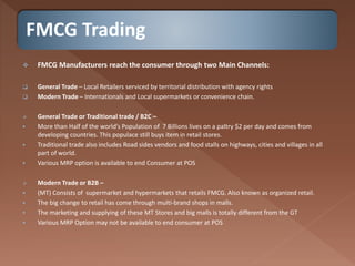 FMCG Trading
 FMCG Manufacturers reach the consumer through two Main Channels:
 General Trade – Local Retailers serviced by territorial distribution with agency rights
 Modern Trade – Internationals and Local supermarkets or convenience chain.
 General Trade or Traditional trade / B2C –
 More than Half of the world’s Population of 7 Billions lives on a paltry $2 per day and comes from
developing countries. This populace still buys item in retail stores.
 Traditional trade also includes Road sides vendors and food stalls on highways, cities and villages in all
part of world.
 Various MRP option is available to end Consumer at POS
 Modern Trade or B2B –
 (MT) Consists of supermarket and hypermarkets that retails FMCG. Also known as organized retail.
 The big change to retail has come through multi-brand shops in malls.
 The marketing and supplying of these MT Stores and big malls is totally different from the GT
 Various MRP Option may not be available to end consumer at POS
 