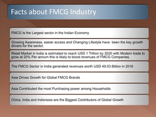 Facts about FMCG Industry
FMCG Is the Largest sector in the Indian Economy
Growing Awareness, easier access and Changing Lifestyle have been the key growth
drivers for the sector.
Retail Market in India is estimated to reach USD 1 Trillion by 2020 with Modern trade to
grow at 20% Per annum this is likely to boost revenues of FMCG Companies.
The FMCG Sector in India generated revenues worth USD 49.03 Billion in 2016
Asia Drives Growth for Global FMCG Brands
Asia Contributed the most Purchasing power among Households
China, India and Indonesia are the Biggest Contributors of Global Growth
 
