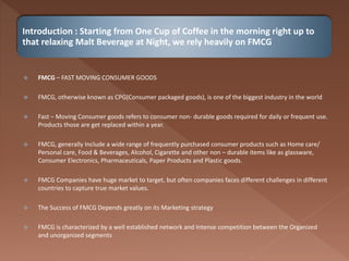 Introduction : Starting from One Cup of Coffee in the morning right up to
that relaxing Malt Beverage at Night, we rely heavily on FMCG
 FMCG – FAST MOVING CONSUMER GOODS
 FMCG, otherwise known as CPG(Consumer packaged goods), is one of the biggest industry in the world
 Fast – Moving Consumer goods refers to consumer non- durable goods required for daily or frequent use.
Products those are get replaced within a year.
 FMCG, generally Include a wide range of frequently purchased consumer products such as Home care/
Personal care, Food & Beverages, Alcohol, Cigarette and other non – durable items like as glassware,
Consumer Electronics, Pharmaceuticals, Paper Products and Plastic goods.
 FMCG Companies have huge market to target, but often companies faces different challenges in different
countries to capture true market values.
 The Success of FMCG Depends greatly on its Marketing strategy
 FMCG is characterized by a well established network and Intense competition between the Organized
and unorganized segments
 