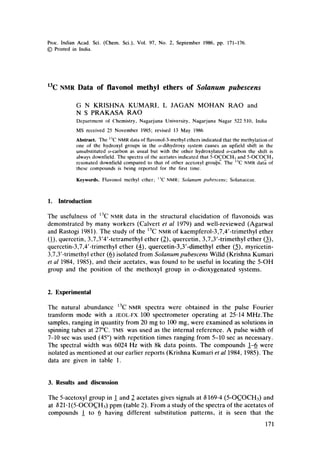 Proc. Indian Acad. Sci. (Chem. Sci.), Vol. 97, No. 2, September 1986, pp. 171-176.
9 Printed in India.
13C NMR Data of flavonol methyl ethers of Solanum pubescens
G N KRISHNA KUMARI, L JAGAN MOHAN RAO and
N S PRAKASA RAO
Department of Chemistry, Nagarjuna University, Nagarjuna Nagar 522 51(I, India
MS received 25 November 1985; revised 13 May 1986
Abstract. The '3C NMRdata of flavonol-3-methylethers indicatedthat the methylationof
one of the hydroxyl groups in the o-dihydroxy system causes an upfield shift in the
unsubstituted o-carbon as usual but with the other hydroxylated o-carbon the shift is
alwaysdownfield.The spectra of the acetates indicated that 5-OCOCH3and 5-OCOCH3
resonated downfield compared to that of other acetoxyl grou~ The ~3CNMRdata of
these compounds is being reported for the first time.
Keywords. Flavonol methyl ether; ~3CNMR; Solanum pubescens; Solanaceae.
1. Introduction
The usefulness of 13C NMR data in the structural elucidation of flavonoids was
demonstrated by many workers (Calvert et al 1979) and well-reviewed (Agarwal
and Rastogi 1981). The study of the ~3C NMR of kaempferol-3,7,4'-trimethyl ether
(1), quercetin, 3,7,3'4'-tetramethyl ether (2), quercetin, 3,7,3'-trimethyl ether (3),
quercetin-3,7,4'-trimethyl ether (4), quercetin-3,3'-dimethyl ether (5), myricetin-
3,7,3'-trimethyl ether (6) isolated from Solanum pubescens Willd (Krishna Kumari
et al 1984, 1985), and their acetates, was found to be useful in locating the 5-OH
group and the position of the methoxyi group in o-dioxygenated systems.
2. Experimental
The natural abundance 13C NMR spectra were obtained in the pulse Fourier
transform mode with a JEOL-FX 100 spectrometer operating at 25.14 MHz.The
samples, ranging in quantity from 20 mg to 100 mg, were examined as solutions in
spinning tubes at 27~ TMS was used as the internal reference. A pulse width of
7-10 sec was used (45~ with repetition times ranging from 5-10 sec as necessary.
The spectral width was 6024 Hz with 8k data points. The compounds 1-6 were
isolated as mentioned at our earlier reports (Krishna Kumari et al 1984, 1985). The
data are given in table 1.
3. Results and discussion
The 5-acetoxyl group in 1 and 2 acetates gives signals at 6169.4 (5-OC_OCH3) and
at 621.1(5-OCOC_H3) ppm (table 2). From a study of the spectra of the acetates of
compounds _1 to 6 having different substitution patterns, it is seen that the
171
 
