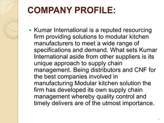 COMPANY PROFILE:

   Kumar International is a reputed resourcing
    firm providing solutions to modular kitchen
    manufacturers to meet a wide range of
    specifications and demand. What sets Kumar
    International aside from other suppliers is its
    unique approach to supply chain
    management. Being distributors and CNF for
    the best companies involved in
    manufacturing Modular kitchen solution the
    firm has developed its own supply chain
    management whereby quality control and
    timely delivers are of the utmost importance.

                                                      3
 