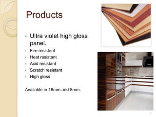 Products

•   Ultra violet high gloss
    panel.
•   Fire resistant
•   Heat resistant
•   Acid resistant
•   Scratch resistant
•   High gloss

Available in 18mm and 8mm.




                              7
 