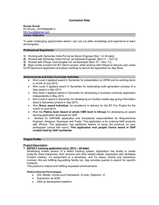Curriculum Vitae
Kumar Kunal
Ph (Pune): +919766629613
Kmr.kunal@gmail.com
Career Objective
To seek challenging opportunities where I can use my skills, knowledge and experience to learn
and progress.
Professional Experience
1) Working with Symantec India Pvt Ltd as Senior Engineer [Nov’ 13- till date].
2) Worked with Symantec India Pvt Ltd. as Software Engineer. [Nov’11 – Oct’13]
3) Worked with Infosys Technologies Ltd. as Developer [Dec’ 07 – Nov’ 11].
4) Been onsite (London) for BT client’s project, while working with Infosys to discuss user cases
for BTOpenzone application and place roadmap to launch the application on App Store.
Achievements and Extra Curricular Activities
• Won Level 4 applaud award in Symantec for presentation on APNS and its working demo
in month of July 2012.
• Won Level 3 applaud award in Symantec for automating build generation process of a
help system in Mar 2013.
• Won level 3 applaud award in Symantec for developing a business continuity application
independently in May 2013.
• Won Level 4 award in Symantec for developing an intuitive mobile app giving information
about a Symantec product in Sep 2013.
• Won Bravo award Individual, for excellence in delivery for the BT Fon Project for the
month of June’2010.
• Won the Platina team Award at whole CME level in Infosys for developing an award
winning application developed for GAP.
• Worked on GAP4ME application and shouldered responsibilities for Requirements
Engineer, Designer, Developer and Tester. This application is for ordering GAP products
with iPhone. The application has additional feature of trying the products on your
photograph (virtual trial room). This application won people choice award in GAP
contest held by GAP worldwide.
Project Profile
Project Description:
1. DEFECT tracking application [Jun’ 2013 – till date]:
Developing mobile version of a defect tracking system. Application has facility to create
products; there milestones, their versions and other related details. Application also facilitates
incident creation, it’s assignment to a developer, and it’s status, priority and resolutions
involved. We are fulfilling bug-editing facility too. App provides queries to search for specific
incidents.
This product is mature and fulfilling requested enhancements.
Platform/Domain/Technologies
• iOS, Mobile, Cocoa touch framework, X-code. Objective –C.
• Subversion as SCM
• OSX as development platform.
 