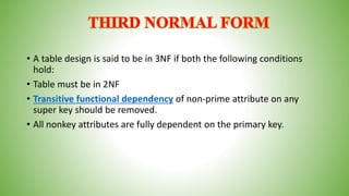 • A table design is said to be in 3NF if both the following conditions
hold:
• Table must be in 2NF
• Transitive functional dependency of non-prime attribute on any
super key should be removed.
• All nonkey attributes are fully dependent on the primary key.
 