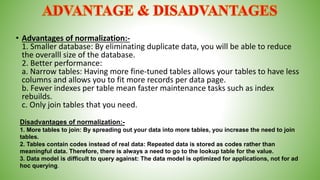 • Advantages of normalization:-
1. Smaller database: By eliminating duplicate data, you will be able to reduce
the overalll size of the database.
2. Better performance:
a. Narrow tables: Having more fine-tuned tables allows your tables to have less
columns and allows you to fit more records per data page.
b. Fewer indexes per table mean faster maintenance tasks such as index
rebuilds.
c. Only join tables that you need.
Disadvantages of normalization:-
1. More tables to join: By spreading out your data into more tables, you increase the need to join
tables.
2. Tables contain codes instead of real data: Repeated data is stored as codes rather than
meaningful data. Therefore, there is always a need to go to the lookup table for the value.
3. Data model is difficult to query against: The data model is optimized for applications, not for ad
hoc querying.
 