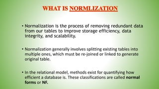 • Normalization is the process of removing redundant data
from our tables to improve storage efficiency, data
integrity, and scalability.
• Normalization generally involves splitting existing tables into
multiple ones, which must be re-joined or linked to generate
original table.
• In the relational model, methods exist for quantifying how
efficient a database is. These classifications are called normal
forms or NF.
 