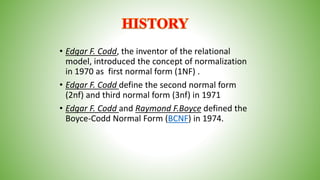 • Edgar F. Codd, the inventor of the relational
model, introduced the concept of normalization
in 1970 as first normal form (1NF) .
• Edgar F. Codd define the second normal form
(2nf) and third normal form (3nf) in 1971
• Edgar F. Codd and Raymond F.Boyce defined the
Boyce-Codd Normal Form (BCNF) in 1974.
 