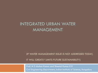 (IF WATER MANAGEMENT ISSUE IS NOT ADDRESSED TODAY,
IT WILL GREATLY LIMITS FUTURE SUSTAINABILITY)
Prof. M S Mohan Kumar and Sheetal Kumar K R
Civil Engineering Department, Indian Institute of Science, Bangalore
INTEGRATED URBAN WATER
MANAGEMENT
 